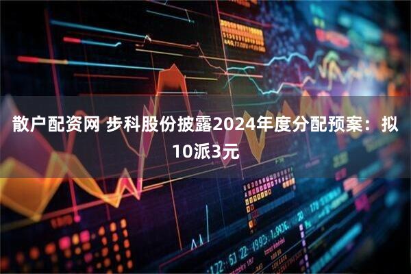 散户配资网 步科股份披露2024年度分配预案：拟10派3元